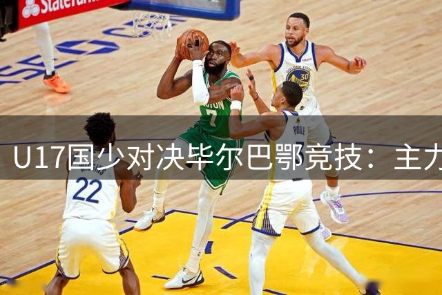 U17国少对决毕尔巴鄂竞技：主力阵容调整引关注
